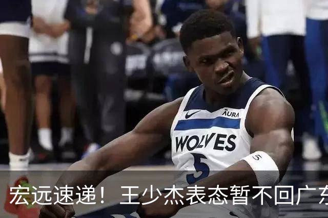 宏远速递！王少杰表态暂不回广东，徐杰深夜发声，杜锋最新消息